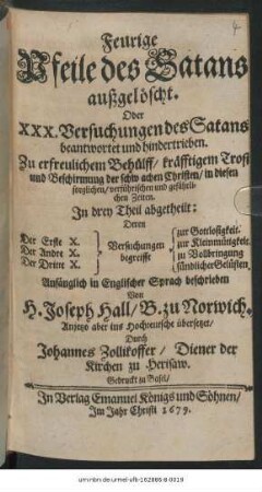 Feurige Pfeile des Satans außgelöscht. Oder XXX. Versuchungen des Satans beantwortet und hindertrieben : Zu erfreulichem Behülff/ kräfftigem Trost und Beschirmung der schwachen Christen/ in diesen sorglichen/ verführischen und gefährlichen Zeiten ...