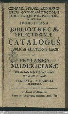 Conradi Frider. Reinhardi Iurium Quondam Doctoris Eorundemq. Et Phil. Prof. Publ. In Academ. Fridericiana Bibliothecae Selectissimae Catalogus : Publicae Auctionis Lege In Prytaneo Fridericianae Die X. Oct. sqq. MDCCXXIIX ... Pro Parata Pecunia Divendendae