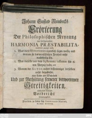 Johann Gustav Reinbecks Erörterung Der Philosophischen Meynung von der sogenandten Harmonia Præstabilita : worinnen gezeigt wird, 1. Was diese Hypothesis eigentlich sagen wolle, und warum sie der menschlichen Freyheit nicht nachtheilig sey. 2. Was dieselbe vor dem Systemate influxus für einen Vorzug habe, und 3. Warum der Autor nichts destoweniger derselben beypflichte. aus Liebe zur Wahrheit Und zur Verhütung fernerer verworrenen Streitigkeiten, nebst einem nöthigen Vorbericht heraus gegeben