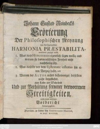 Johann Gustav Reinbecks Erörterung Der Philosophischen Meynung von der sogenandten Harmonia Præstabilita : worinnen gezeigt wird, 1. Was diese Hypothesis eigentlich sagen wolle, und warum sie der menschlichen Freyheit nicht nachtheilig sey. 2. Was dieselbe vor dem Systemate influxus für einen Vorzug habe, und 3. Warum der Autor nichts destoweniger derselben beypflichte. aus Liebe zur Wahrheit Und zur Verhütung fernerer verworrenen Streitigkeiten, nebst einem nöthigen Vorbericht heraus gegeben