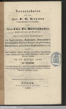 Verzeichniss der von Herrn F. G. Geyser, Kunsthändler zu Leipzig und Herrn Chr. Fr. Duttenhofer, Kupferstecher zu Heilbronn hinterlassenen Sammlungen von Kupferstichen, Radirungen, Holzschnitten, Lithographien, Handzeichnungen, Kupferwerken, Kunstbüchern, gestochenen Kupferplatten ... : welche, nebst mehrerer Anderer Beiträge von schönen Kunstblättern ... am 16. Februar 1848 zu Leipzig ... öffentlich versteigert werden