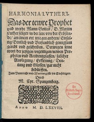 HARMONIA LVTHERI.|| Das der tewre Prophet || vnd werde Mann Gottes/ D. Martin || Luther seliger/ in der lere von der Erbsuen=||de ... || Deutlich vnd Verstendlich genugsam || geredt vnd geschriben. Derwegen seine || wort ... || falscher || Auslegung ... || vnd Glossen/ gar nicht || beduerffen.|| ... Durch || M. Cyr. Spangenberg.||