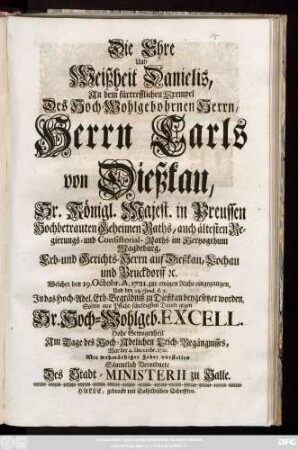 Die Ehre und Weißheit Danielis, An dem fürtrefflichen Exempel Des Hoch-Wohlgebohrnen Herrn, Herrn Carls von Dießkau, Sr. Königl. Majest. in Preussen Hochbetrauten Geheimen Raths, auch ältesten Regierungs- und Consistorial-Raths im Hertzogthum Magdeburg, Erb- und Gerichts-Herrn auf Dießkau, Lochau und Bruckdorff [et]c. Welcher den 19. Octobr. A. 1721. zur ewigen Ruhe eingegangen, Und den 24. ejusd. d.a. Jn das Hoch-Adel. Erb-Begräbniß zu Dießkau beygesetzet worden, Solten aus Pflicht-schuldigsten Dancke gegen Sr. Hoch-Wohlgeb. Excell. Hohe Gewogenheit Am Tage des Hoch-Adelichen Leich-Begängnisses, War der 4. Dec. 1721. Mit wehmüthiger Feder vorstellen Sämmtlich Verordnete Des Stadt-Ministerii zu Halle