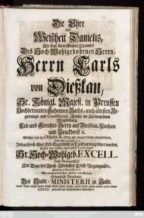 Die Ehre und Weißheit Danielis, An dem fürtrefflichen Exempel Des Hoch-Wohlgebohrnen Herrn, Herrn Carls von Dießkau, Sr. Königl. Majest. in Preussen Hochbetrauten Geheimen Raths, auch ältesten Regierungs- und Consistorial-Raths im Hertzogthum Magdeburg, Erb- und Gerichts-Herrn auf Dießkau, Lochau und Bruckdorff [et]c. Welcher den 19. Octobr. A. 1721. zur ewigen Ruhe eingegangen, Und den 24. ejusd. d.a. Jn das Hoch-Adel. Erb-Begräbniß zu Dießkau beygesetzet worden, Solten aus Pflicht-schuldigsten Dancke gegen Sr. Hoch-Wohlgeb. Excell. Hohe Gewogenheit Am Tage des Hoch-Adelichen Leich-Begängnisses, War der 4. Dec. 1721. Mit wehmüthiger Feder vorstellen Sämmtlich Verordnete Des Stadt-Ministerii zu Halle
