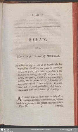 Essay, Of A Method for examining Minerals : By which we may be enabled to ascertain the distinguishing characters, and principal prevalent component parts, of a mineral substance; and to determine thereby, the class, division, order, genus, and species, to which it may accordingly belong, and be placed in the systematical arrangement, which I have adopted. This method will be found applicable by those who are acquainted with the rudiments of chemistry