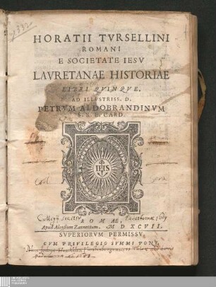 HORATII TVRSELLINI || ROMANI || E SOCIETATE IESV || LAVRETANAE HISTORIAE || LIBRI QVINQVE. || : AD ILLVSTRISS. D. || PETRVM ALDOBRANDINVM || S. R. E. CARD