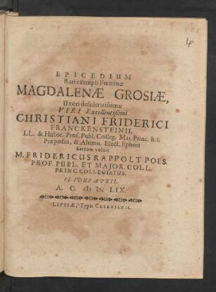 Epicedium Rari exempli Foeminae Magdalenae Grosiae, Uxori desideratissimae Viri ... Christiani Friderici Franckensteinii, LL. & Histor. Prof. Publ. Colleg. Mai. Princ. h.t. Praepositi, & Alumn. Elect. Ephori Sacrum voluit M. Fridericus Rappolt Poes. Prof. Publ. Et Maior. Coll. Princ. Collegiatus. VI. Idus April. A.C. MDCLIX.