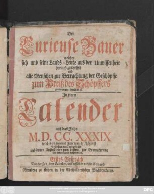 Der Curieuse Bauer welcher sich und seine Lands-Leute aus der Unwissenheit heraus zu reissen und alle Menschen zur Betrachtung der Geschöpffe zum Preiß des Schöpffers zu ermuntern bemühet ist : In einem Calender auf das Jahr M.D.CC. XXXIX welches ein gemeines Jahr von 365. Tägen ist ; Gesprächs-weise vorgestellet und denen Unstudirten zum besten, zur Ermunterung und Erbauung also ausgefertiget ...