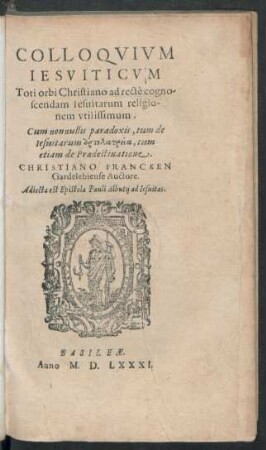 COLLOQVIVM || IESVITICVM || Toti orbi Christiano ad rectè cogno/||scendam Iesuitarum religio-||nem vtilissimum.|| Cum nonnullis paradoxis, tum de || Iesuitarum artolatreia, tum || etiam de Praedestinatione .|| CHRISTIANO FRANCKEN || Gardelebiense Auctore.|| Adiecta est Epistola Pauli Albutij ad Iesuitas.||