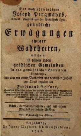Des wohlehrwürdigen Joseph Pergmayrs, weiland Priesters aus der Gesellschaft Jesu, gründliche Erwägungen ewiger Wahrheiten : welche er in seinem Leben geistlichen Gemeinden in den gewöhnlichen Exercitien beygebracht