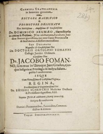 Carmina Gratulatoria in honorem geminum cum Rectore ... Dominico Arumaeo ... Sub Decanatu ... Ortolphi Fomanni, Collegii Juridici Ordinarii ... Clarißimo Viro Dn. Jacobo Fomanno, summus in Utroque Iure Gradus, eiusque Insignia ac Privilegia in inclyta Salana publice conferrentur. Isque Cum ... Virgine Regina, Excellentissimi & Experientißimi Viri Dn. Eusebii Schenckii Medicinae Doctoris & Professoris dignissimi, Filia. Nuptias Ienae celebraret 3. Martii Anno 1628. Scripta & consecrata a Dominis Promotoribus, Fautoribus, Commensalibus & Amicis