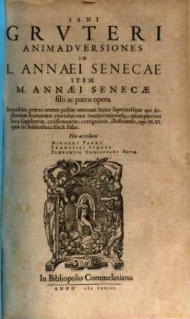 Iani Grvteri Animadversiones In L. Annaei Senecae Item M. Annaei Senecae filii ac patris opera : In quibus, praeter omnes passim omnium huius superiorisque aeui doctorum hominum emendationes interpretationesq[ue], quamplurima loca supplentur, confirmantur, corriguntur, illustrantur, ope M. SS. quae in Bibliotheca Elect. Palat.