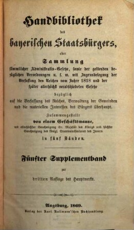 Handbibliothek des bayerischen Staatsbürgers oder Sammlung sämmtlicher Administrativ-Gesetze, sowie der geltenden bezüglichen Verordnungen u.s.w. : mit Zugrundelegung der Verfassung des Reiches vom Jahre 1818 und der später allerhöchst verabschiedeten Gesetze ... ; in fünf Bänden, [10]. Fünfter Supplementband zur dritten Auflage des Hauptwerks