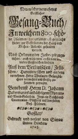 Neu- wieder vermehrtes Geistliches Gesang-Buch : In welchem 800. schöne Psalmen, Lob-gesänge un[d] geistliche Lieder, zur Beförderung der Hauß- und Kirchen-Andacht gefunden werden ; Nach Ordnung der Jahr-zeit zugerichtet, auch wiederum auffs neue mit vielen Geistreichen Liedern Auß dem Berlinischen, Zellischen, Hannöverischen und andern vornehmen Herrn Theologen Gesangbüchern vermehret und fleißig zusammen getragen