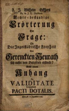 F. J. Wilhelm Eckhers Ph. & J. U. Doctoris Rechts-beständige Erörterung Der Frage: Ob Die Ingolstädtische Freyheit Von Gerenckten Heurath sich ausser dem Burgfried erstrecke? : Nebst einem Anhang De Validitate Cujusdam Pacti Dotalis