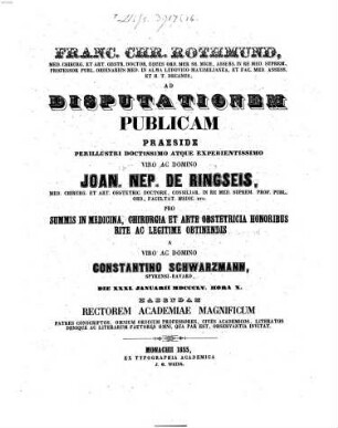 Franc. Chr. Rothmund, Med. Chirurg. Et Art. Obstetr. Doct. ... Ad Disputationem Publicam Praeside ... Joanne Nep. de Ringseis, Medic. Chirurg. Et Art. Obstetr. Doct. ... Pro Summis In Medicina, Chirurgia Et Arte Obstetricia Honoribus Rite Ac Legitime Obtinendis A Domino Constantino Schwarzmann, Spyrensi-Bavaro, Die XXXI. Januarii MDCCCLV. Hora X. Habendam ... Invitat