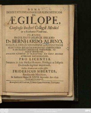 Dissertationem Inauguralem Medicam De Aegilope, Consensu Inclyti Collegii Medici in Academia Viadrina, Praeside ... Dn. Bernhardo Albino, Philos. & Med. D. ... Publicae Eruditorum censurae sistit Fridericus Sibertus, Berolinensis Marchicus, ... D. [ ] Septembr. An. 1695. ...