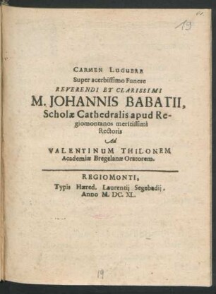 Carmen Lugubre Super acerbissimo Funere Reverendi Et Clarissimi M. Johannis Babatii, Scholae Cathedralis apud Regiomontanos meritissimi Rectoris Ad Valentinum Thilonem Academiae Bregelanae Oratorem