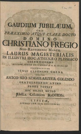 Gaudium Iubilaeum, Cum Praeeximio Atque Clare Docto Domino Christiano Fregio Neo-Ruppinensi March. Laurus Magisterialis In Illustri Hoc Athenaeo Plissiaco Solennissime Octavo Iduum Decembris A. O. R. MDCCIX Deferreretur Tenui Exponens Crena Debitum Amico Suo Singulariter Colendo Gratulabundo Animo Prout Potuit Hoc Soloci Matro Iubila Celebrans Reddidit