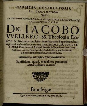 Carmina Gratulatoria Et Propemptica, Quibus Admodum Reverendo, Magnifico, Clarissimo, Atq[ue] Excellentissimo Viro, Dn. Iacobo Wellero, SS. Theologiae Doctori, & hactenus Ecclesiae Brunsvicensis Superintendenti vigilantissimo fidelissimo, nunc vero Serenissimi Dn. Electoris Saxoniae Concionatori Aulico Primario, & Superintendenti Generalissimo, nec non Protosynedrii Ecclesiastici, quod Dresdae est, Adsessori Eminentissimo, Dignissimo, &c. Cum Brunsviga, inter suspiria & lacrymas, discederet, Faustissima quaeq[ue] medullitus precantur Affinis, Compatres ac Amici