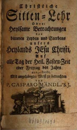 Christliche Sitten-Lehr Oder: Heylsame Betrachtungen des bitteren Leyden und Sterbens unsers Heylands Jesu Christi : Auf alle Tag der Heil. Fasten-Zeit oder Freytag des Jahrs ausgetheilt. Mit angehängter Weiß zu betrachten