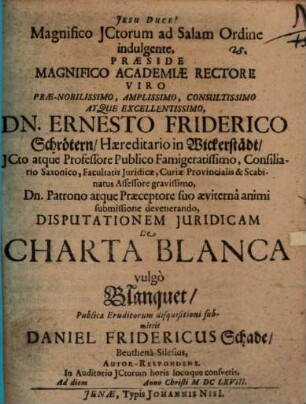 Magnifico JCtorum ad Salam Ordine indulgente, Præside ... Dn. Ernesto Friderico Schrötern ... Disputationem Juridicam De Charta Blanca vulgò Blanquet, Publicæ Eruditorum disquisitioni submittit Daniel Fridericus Schade, Beuthenâ-Silesius, Autor-Respondens. In Auditorio JCtorum horis locoque consvetis, Ad diem Anno Christi MDCLXVIII.