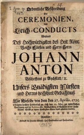 Ordentliche Beschreibung der Ceremonien, Und Leich-Conducts Weyland Deß Hochwürdigisten deß Heil. Röm. Reichs Fürsten und Herrn Herrn Johann Anton Bischoffens zu Aychstätt, [et]c. Unsers Gnädigsten Fürsten und Herrns höchstseel: Gedächtnuß : Wie Dieselbe von dem den 27. Aprilis, 1725. erfolgten Todtesfall an, biß den 12. Maij zur würcklichen Beerdigung auß der Residenz St. Wilibaldsberg ob Aychstätt in das Hoche Thumb-Stüfft zu letzten schuldigsten Ehren seynd gehalten worden