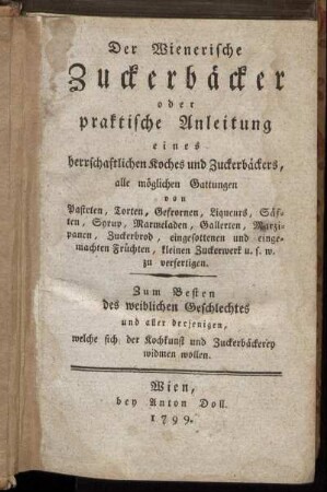 Der Wienerische Zuckerbäcker oder praktische Anleitung eines herrschaftlichen Koches und Zuckerbäckers, alle möglichen Gattungen von Pasteten, Torten, Gefrornen, Liqueurs, Säften ... zu verfertigen : Zum Besten des weiblichen Geschlechtes und aller derjenigen, welche sich der Kochkunst und Zuckerbäckerey widmen wollen.