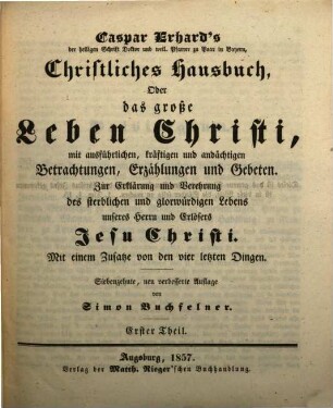 Caspar Erhard's der heiligen Schrift Doktor ... Christliches Hausbuch, Oder: Das grosse Leben Christi : durch ausführliche, kräftige, und andächtige Betrachtungen, Erzählungen, und Gebethe, Zu Erklärung und Verehrung der völligen Historie von dem sterblichen und glorwürdigen Leben unsers Herrn und Erlösers Jesu Christi, von seiner Haushaltung, Glorie und Herrlichkeit in seiner Kirche, jungfräulichen Mutter, heiligen Freunden, und ewigen Reiche, Gründlich ... eingerichtet, Mit drey Hauptregistern ... und Kupfern ... für alle ... Standespersonen ... beschrieben: sammt einem nützlichen Zusatz von den vier letzten Dingen, 1