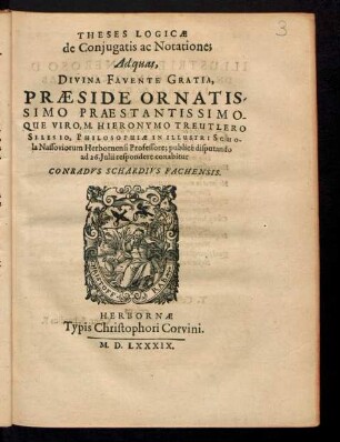 THESES LOGICAE || de Conjugatis ac Notatione;|| Ad quas,|| ... PRAESIDE ... || M. HIERONYMO TREUTLERO || SILESIO, PHILOSOPHIAE IN ... SCHO-||la Nassoviorum Herbornensi Professore; publicé disputando || ad 26. Julii respondere conabitur || CONRADVS SCHARDIVS FACHENSIS.||