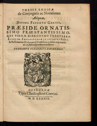 THESES LOGICAE || de Conjugatis ac Notatione;|| Ad quas,|| ... PRAESIDE ... || M. HIERONYMO TREUTLERO || SILESIO, PHILOSOPHIAE IN ... SCHO-||la Nassoviorum Herbornensi Professore; publicé disputando || ad 26. Julii respondere conabitur || CONRADVS SCHARDIVS FACHENSIS.||