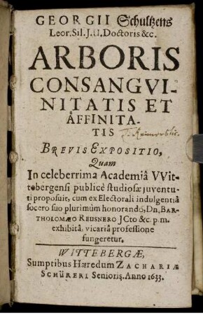 Georgii Schultzens ... Arboris Consanguinitatis Et Affinitatis Brevis Expositio : Quam In celeberrima Academia Wittebergensi publice studiosae iuventuti proposuit, cum ex Electorali indulgentia socero suo plurimum honorando, Dn. Bartholomaeo Reusnero ... exhibita, vicaria professione fungeretur