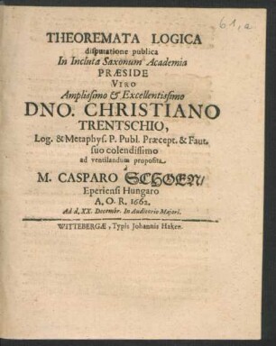 Theoremata Logica disputatione publica In Incluta Saxonum Academia Praeside ... Dno. Christiano Trentschio, Log. & Metaphys. P. Publ. ... ad ventilandum proposita a M. Casparo Schoen/ Eperiensi Hungaro A.O.R. 1662. Ad d. XX. Decembr. In Auditorio Maiori