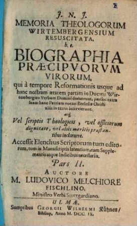 Memoria Theologorum Wirtembergensium Resuscitata, h.e. Biographia Præcipvorvm Virorum, qui à tempore Reformationis usque ad hanc nostram ætatem partim in Ducatu Wirtembergico Verbum Domini docuerunt, partim extra suam hanc Patriam vocati Ecclesiæ Christi aliis in terris inservierunt, atq[ue] Vel scriptis Theologicis, vel officiorum dignitate, vel aliis meritis præstantibus inclaruere : Accessit Elenchus Scriptorum tum editorum, tum in Manuscriptis latentium cum Supplementis atque Indicibus necessariis, Pars II.