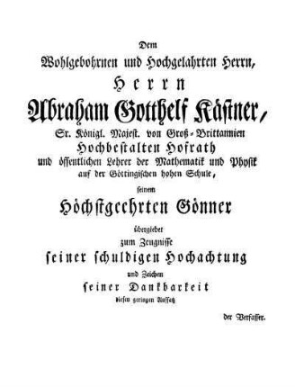 Dem Wohlgebohrnen und Hochgelahrten Herrn, Herrn Abraham Gotthelf Kästner, Sr. Königl. Majest. von Groß-Brittannien Hochbestalten Hofrath...übergiebet...diesen geringen Aufsatz der Verfasser.