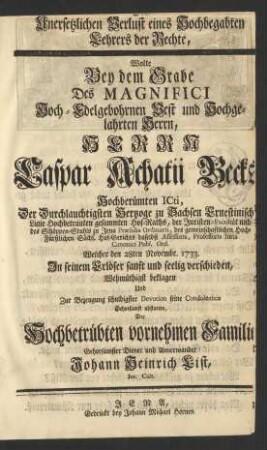 Den Unersetzlichen Verlust eines Hochbegabten Lehrers der Rechte, Wolte Bey dem Grabe Des ... Herrn Caspar Achatii Becks Hochberümten ICti, Der ... Hertzoge zu Sachsen Ernestinischer Linie ... Hof-Raths, der ... Juristen-Facultät und des Schöppen-Stuhls zu Jena ... Præsidis Ordinarii ... Professoris Iuris Canonici Publ. Ord. Welcher den 28ten Novembr. 1733. ... verschieden, Wehmütigst beklagen Und ... seine Condoleance Gehorsamst abstatten