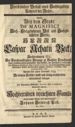 Den Unersetzlichen Verlust eines Hochbegabten Lehrers der Rechte, Wolte Bey dem Grabe Des ... Herrn Caspar Achatii Becks Hochberümten ICti, Der ... Hertzoge zu Sachsen Ernestinischer Linie ... Hof-Raths, der ... Juristen-Facultät und des Schöppen-Stuhls zu Jena ... Præsidis Ordinarii ... Professoris Iuris Canonici Publ. Ord. Welcher den 28ten Novembr. 1733. ... verschieden, Wehmütigst beklagen Und ... seine Condoleance Gehorsamst abstatten