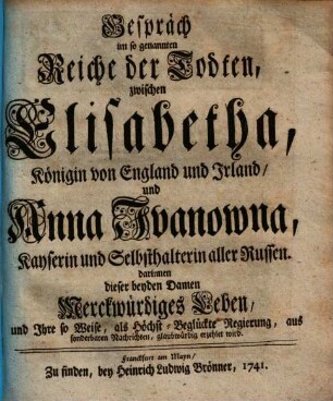 Gespräch im so genannten Reiche der Todten, zwischen Elisabetha, Königin von England und Irland, und Anna Ivanowna, Kayserin und Selbsthalterin aller Russen : darinnen dieser beyden Damen Merckwürdiges Leben, und Ihre so Weise, als Höchst-Beglückte Regierung, aus sonderbaren Nachrichten, glaubwürdig erzehlet wird