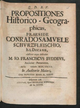 [Disputatio LXI.] Propositiones Historico-Geographicas, Praeside Conrado Samuele Schurzfleischio, h.t. Decano, edisseret atque defendet M. Jo. Franciscus Buddeus, Anclamo-Pomeranus, Ad D. Octobr. MDCXXCVII. In Auditorio Maiori