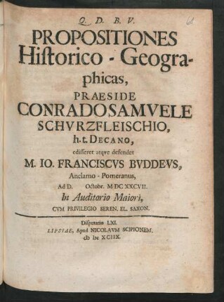 [Disputatio LXI.] Propositiones Historico-Geographicas, Praeside Conrado Samuele Schurzfleischio, h.t. Decano, edisseret atque defendet M. Jo. Franciscus Buddeus, Anclamo-Pomeranus, Ad D. Octobr. MDCXXCVII. In Auditorio Maiori