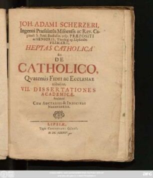 Joh. Adami Scherzeri, Ingenui Praesulatus Misnensis ac Rev. Capituli S. Petri Budissin. resp. Praepositi ac Senioris, Theologi ap. Lipsienses Primarii, Heptas Catholica seu De Catholico, Quatenus Fidei ac Ecclesiae tribuitur : VII. Dissertationes Academicae. Prodeunt Cum Auctariis & Indicibus Necessariis