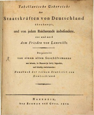 Tabellarische Uebersicht der Staatskräften von Deutschland überhaupt, und von jedem Reichsstande insbesondere, vor und nach dem Frieden von Lüneville : dargest. von einem alten Geschäftsmanne aus seinem, in Manuscript fertig liegenden, und künftig erscheinenden: Handbuch der reinen Statistik von Deutschland