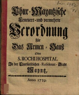 Chur-Mayntzische Erneuert- und vermehrte Verordnung Für Das Armen-Hauß Oder S. Rochi Hospital In der Churfürstlichen-Residenzt-Stadt[!] Mayntz : Anno 1739