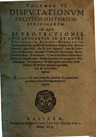 Volumen ... Disputationum Iuridicarum Selectiorum: Ex difficilimis & utiliss. Iurium materiis Desumtarum: a Clariss. & Praestantiss. Viris in celeberrima Basil. Acad. publice Propositarum : In ordinem huncce, quantum fieri potuit, Redactarum: & nunc denuo In gratiam plurimorum LL. Studiosorum, maxime Haec desiderantium, Recusarum: Per Joan. Jacobum Genathium, praedictae Acad. Typographum ... ; indicem singularum sequentes monstrabunt pagellae, 6. Volumen VI. Disputationum Politico-Historico-Iuridicarum. In Quo De Protectionis Sive Advocatiae In Et Extra Sanctissimum Romano-Germanicum Imperium moribus priscis & hodiernis recepto iure: Banno Imperiali: Iure Fisci: Re & Iure Aquatili ... & aliis quam plurimis Iuris Publici & Privati materiis gravissimis & utilissimis agitur : Indicem cum nominibus Autorum & materierum proxima post praefationem monstrabit pagella