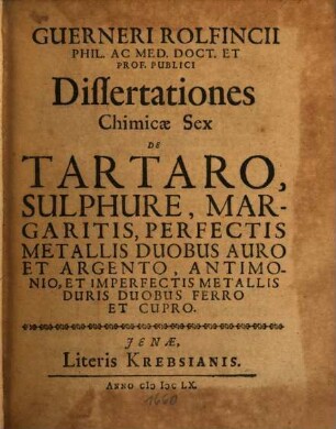 Guerneri Rolfincii Phil. Ac Med. Doct. Et Prof. Publici Dissertationes Chimicæ Sex : De Tartaro, Sulphure, Margaritis, Perfectis Metallis Duobus Auro Et Argento, Antimonoio Et Imperfectis Metallis Duris Duobus Ferro Et Cupro