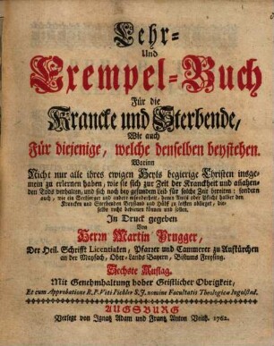 Lehr- und Exempel-Buch Für die Krancke und Sterbende, Wie auch Für diejenige, welche denselben beystehen : Worinn Nicht nur alle ihres ewigen Heyls begierige Christen insgemein zu erlernen haben, wie sie sich zur Zeit der Krankckheit und an[n]ahenden Tods verhalten ...