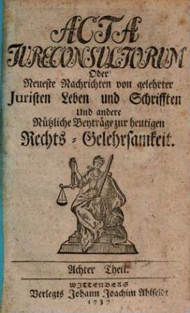 Acta jureconsultorum [iureconsultorum] oder Neueste Nachrichten von gelehrter Juristen Leben und Schrifften, und andre nützliche Beyträge zur heutigen Rechts-Gelehrsamkeit, 8. 1737