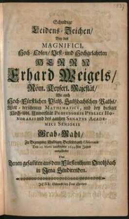 Schuldige Leidens-Zeichen/ Bey des Magnifici ... Herrn Erhard Weigels/ Röm. Keyserl. Majestät/ Wie auch Hoch-Fürstlichen Pfaltz. Sultzbachischen Raths/ Welt-berühmten Mathematici, und bey hiesiger Hoch-löbl. Universität Professoris Publici Honorarii und des gantzen Senatus Academici Senioris Grab-Mahl : Zu Bezeugung schuldigen Beyleids und Observanz Den 25. Martii lauffenden 1699sten Jahrs ausgestecket
