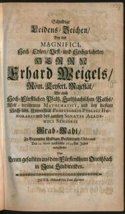 Schuldige Leidens-Zeichen/ Bey des Magnifici ... Herrn Erhard Weigels/ Röm. Keyserl. Majestät/ Wie auch Hoch-Fürstlichen Pfaltz. Sultzbachischen Raths/ Welt-berühmten Mathematici, und bey hiesiger Hoch-löbl. Universität Professoris Publici Honorarii und des gantzen Senatus Academici Senioris Grab-Mahl : Zu Bezeugung schuldigen Beyleids und Observanz Den 25. Martii lauffenden 1699sten Jahrs ausgestecket