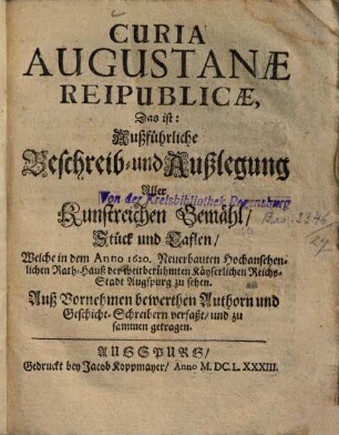Curia Augustanæ Reipublicæ, Das ist: Außführliche Beschreib- und Außlegung Aller Kunstreichen Gemähl, Stück und Taflen, Welche in dem Anno 1620. Neuerbauten Hochansehenlichen Rath-Hauß der weitberühmten Kayserlichen Reichs-Stadt Augspurg zu sehen : Auß Vornehmen bewerthen Authorn und Geschicht-Schreibern verfaßt, und zu sammen getragen